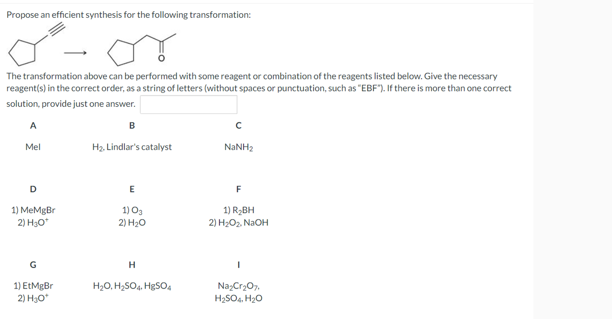 Propose an efficient synthesis for the following transformation:
The transformation above can be performed with some reagent or combination of the reagents listed below. Give the necessary
reagent(s) in the correct order, as a string of letters (without spaces or punctuation, such as "EBF"). If there is more than one correct
solution, provide just one answer.
A
B
с
Mel
H₂, Lindlar's catalyst
NaNH2
D
E
F
1) 03
1) R₂BH
1) MeMgBr
2) H3O+
2) H₂O
2) H₂O2, NaOH
G
H
|
1) EtMgBr
H₂O, H₂SO4, HgSO4
Na₂Cr₂O7,
H₂SO4, H₂O
2) H3O+
ہو گی