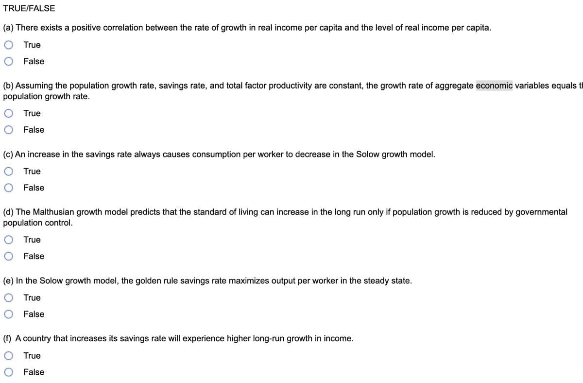 TRUE/FALSE
(a) There exists a positive correlation between the rate of growth in real income per capita and the level of real income per capita.
True
False
(b) Assuming the population growth rate, savings rate, and total factor productivity are constant, the growth rate of aggregate economic variables equals th
population growth rate.
True
False
(c) An increase in the savings rate always causes consumption per worker to decrease in the Solow growth model.
True
False
(d) The Malthusian growth model predicts that the standard of living can increase in the long run only if population growth is reduced by governmental
population control.
True
False
(e) In the Solow growth model, the golden rule savings rate maximizes output per worker in the steady state.
True
False
(f) A country that increases its savings rate will experience higher long-run growth in income.
True
False