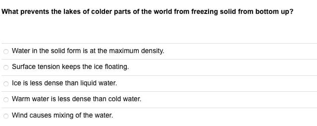 What prevents the lakes of colder parts of the world from freezing solid from bottom up?
Water in the solid form is at the maximum density.
88888
Surface tension keeps the ice floating.
Ice is less dense than liquid water.
Warm water is less dense than cold water.
Wind causes mixing of the water.