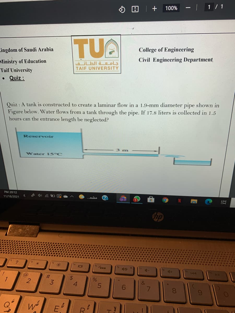+
100%
| 1/ 1
TUA
Lingdom of Saudi Arabia
College of Engineering
Ministry of Education
Civil Engineering Department
TAIF UNIVERSITY
Taif University
Quiz :
Quiz: A tank is constructed to create a laminar flow in a 1.9-mm diameter pipe shown in
Figure below. Water flows from a tank through the pipe. If 17.8 liters is collected in 1.5
hours can the entrance length be neglected?
Reserv oir
13
Water 15 C
PM 20:12
11/18/2021
up
米
15 S
IOI
11
#3
2.
3
4.
81
09
E
7
%24
LLI
