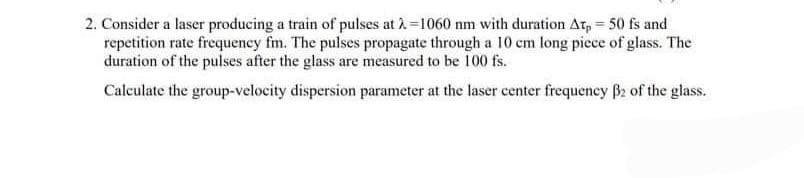 2. Consider a laser producing a train of pulses at λ=1060 nm with duration At, = 50 fs and
repetition rate frequency fm. The pulses propagate through a 10 cm long piece of glass. The
duration of the pulses after the glass are measured to be 100 fs.
Calculate the group-velocity dispersion parameter at the laser center frequency B2 of the glass.