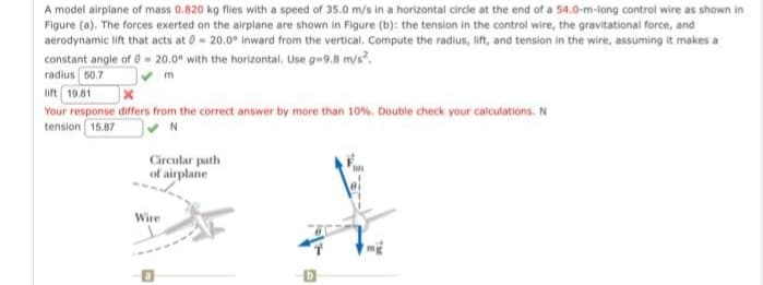 A model airplane of mass 0.820 kg flies with a speed of 35.0 m/s in a horizontal circle at the end of a 54.0-m-long control wire as shown in
Figure (a). The forces exerted on the airplane are shown in Figure (b): the tension in the control wire, the gravitational force, and
aerodynamic lift that acts at 0= 20.0° inward from the vertical. Compute the radius, lift, and tension in the wire, assuming it makes a
constant angle of 0-20.0° with the horizontal. Use g-9.8 m/s².
radius 50.7
✔ m
lift 19.81
Your response differs from the correct answer by more than 10%. Double check your calculations. N
tension 15.87
Circular path
of airplane
Wire