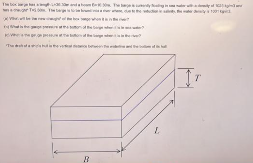 The box barge has a length L-36.30m and a beam B 10.30m. The barge is currently floating in sea water with a density of 1025 kg/m3 and
has a draught T-2.60m. The barge is to be towed into a river where, due to the reduction in salinity, the water density is 1001 kg/m3.
(a) What will be the new draught of the box barge when it is in the river?
(b) What is the gauge pressure at the bottom of the barge when it is in sea water?
(c) What is the gauge pressure at the bottom of the barge when it is in the river?
"The draft of a ship's hull is the vertical distance between the waterline and the bottom of its hull
B
L
IT