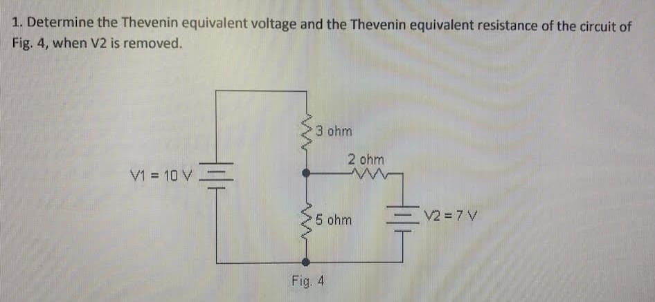 1. Determine the Thevenin equivalent voltage and the Thevenin equivalent resistance of the circuit of
Fig. 4, when V2 is removed.
V1 = 10 V =
M
3 ohm
2 ohm
ww
5 ohm
Fig. 4
V2 = 7 V