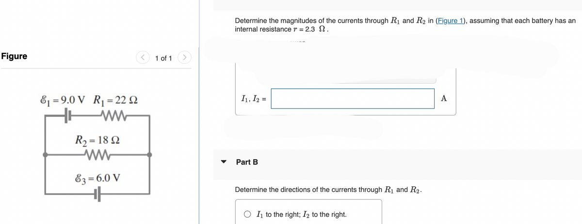 Figure
&₁ 9.0 V R₁ 22 2
=
ww
E
R₂ = 1892
ww
83= 6.0 V
H
1 of 1
Determine the magnitudes of the currents through R₁ and R₂ in (Figure 1), assuming that each battery has an
internal resistance r = 2.3 N.
I₁, I2 =
Part B
Determine the directions of the currents through R₁ and R₂.
OI₁ to the right; I2 to the right.
A