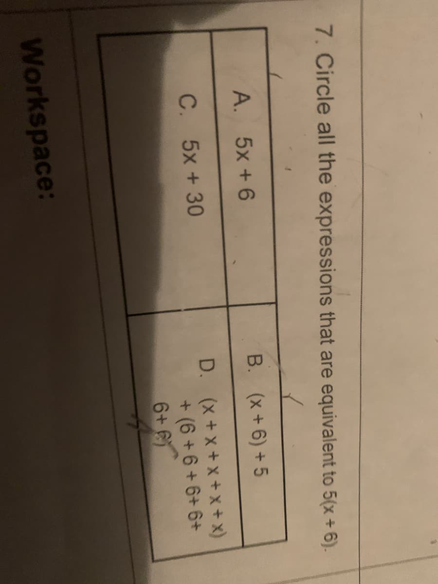 7. Circle all the expressions that are equivalent to 5(x + 6).
A. 5x +6
B. (x+6) + 5
D. (x +x + x + x + x)
+ (6 +6 + 6+ 6+
6
C. 5x +30
6+
Workspace:
