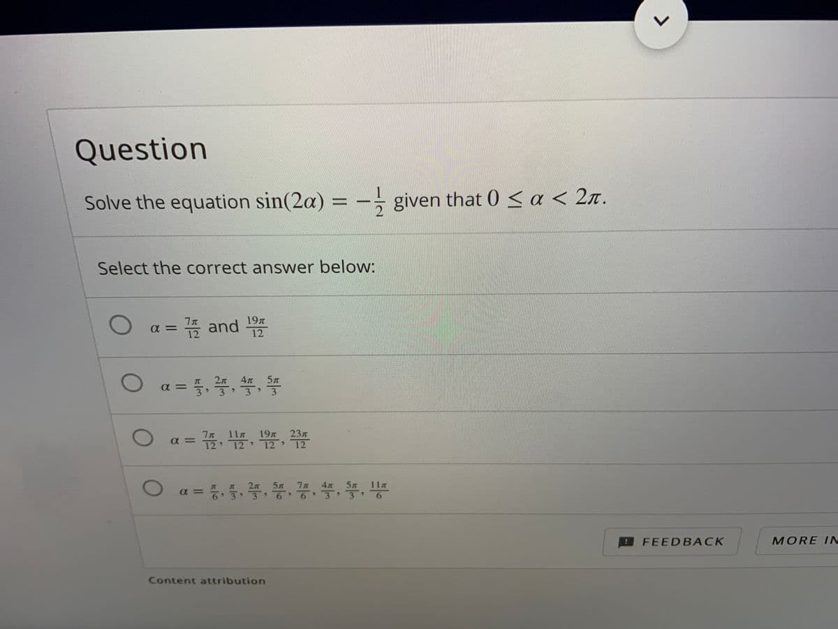 Question
Solve the equation sin(2a) = -- given that 0 < a < 2n.
%3D
Select the correct answer below:
19T
= 쯤 and
12
a = ,4.,
5л
3
3
19
12
23л
11m
12
> 12
5л
11
a=D 등, 품, 쭉, 똥, 꽁, 뜻, 쫓, 등
5л
4л
FEEDBACK
MORE IN
Content attribution
