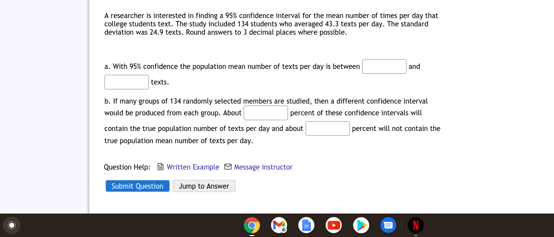 A researcher is interested in finding a 95% confidence interval for the mean number of times per day that
college students text. The study included 134 students who averaged 43.3 texts per day. The standard
deviation was 24.9 texts. Round answers to 3 decimal places where possible.
a. With 95% confidence the population mean number of texts per day is between
and
texts.
b. If many groups of 134 randomly selected members are studied, then a different confidence interval
would be produced from each group. About
percent of these confidence intervals will
contain the true population number of texts per day and about
percent will not contain the
true population mean number of texts per day.
Question Help: e Written Example O Message instructor
Submit Question
Jump to Answer
