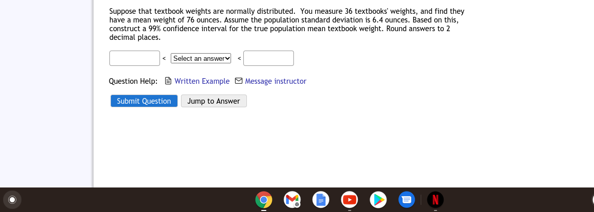 Suppose that textbook weights are normally distributed. You measure 36 textbooks' weights, and find they
have a mean weight of 76 ounces. Assume the population standard deviation is 6.4 ounces. Based on this,
construct a 99% confidence interval for the true population mean textbook weight. Round answers to 2
decimal places.
Select an answerv
Question Help: e Written Example Message instructor
Submit Question
Jump to Answer
