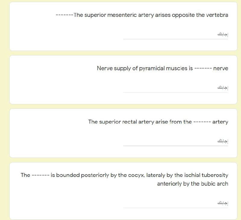 ---The superior mesenteric artery arises opposite the vertebra
جابتك
Nerve supply of pyramidal muscles is
---- ---
nerve
إجابتك
The superior rectal artery arise from the -
artery
جابتك
is bounded posteriorly by the cocyx, lateraly by the ischial tuberosity
anteriorly by the bubic arch
إجابتك
