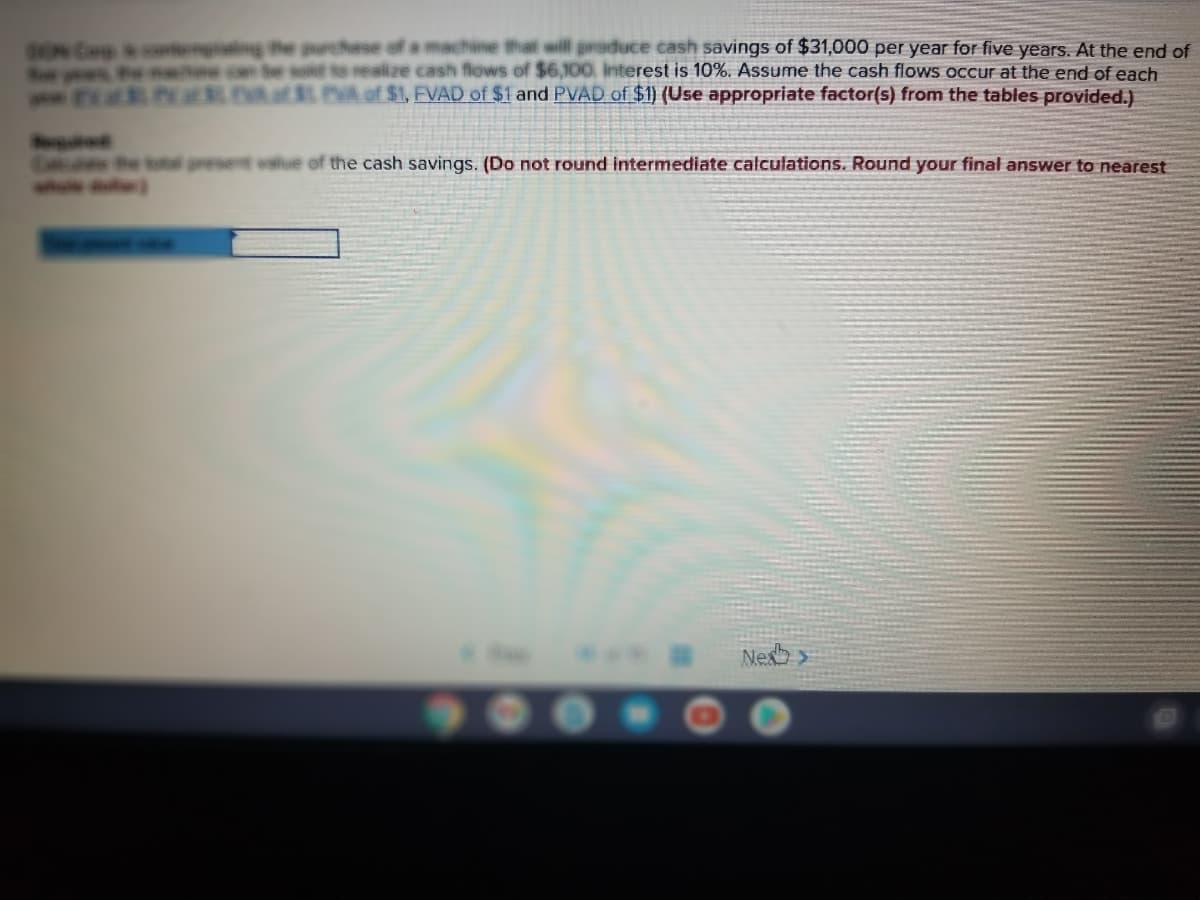 BON Cop & conenglating|
Fow e e con
hese of a machine that will produce cash savings of $31,000 per year for five years. At the end of
sold to realize cash flows of $6,100, Interest is 10%. ASsume the cash flows occur at the end of each
P at EVA of $I. PVA of $1, EVAD of $1 and PVAD of $1) (Use appropriate factor(s) from the tables provided.)
E he koal present walue of the cash savings. (Do not round intermediate calculations. Round your final answer to nearest
whole r)
Nexb >
900.
