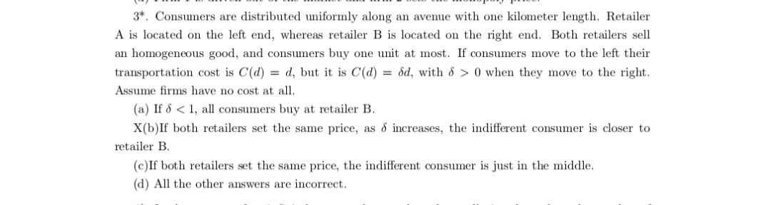 3*. Consumers are distributed uniformly along an avenue with one kilometer length. Retailer
A is located on the left end, whereas retailer B is located on the right end. Both retailers sell
an homogeneous good, and consumers buy one unit at most. If consumers move to the left their
transportation cost is C(d) = d, but it is C(d) = dd, with 8 > 0 when they move to the right.
Assume firms have no cost at all.
(a) If 8 < 1, all consumers buy at retailer B.
X(b)If both retailers set the same price, as 8 increases, the indifferent consumer is closer to
retailer B.
(c)If both retailers set the same price, the indifferent consumer is just in the middle.
(d) All the other answers are incorrect.
