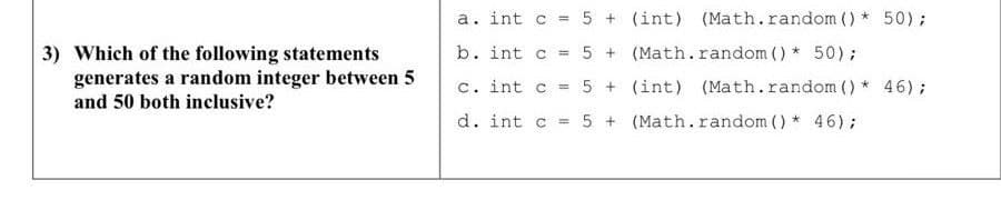 a. int c = 5 + (int) (Math.random () * 50);
%3D
b. int c = 5 + (Math.random () * 50);
3) Which of the following statements
generates a random integer between 5
and 50 both inclusive?
%3D
c. int c = 5 + (int) (Math.random () * 46);
d. int c = 5 + (Math.random () * 46);
