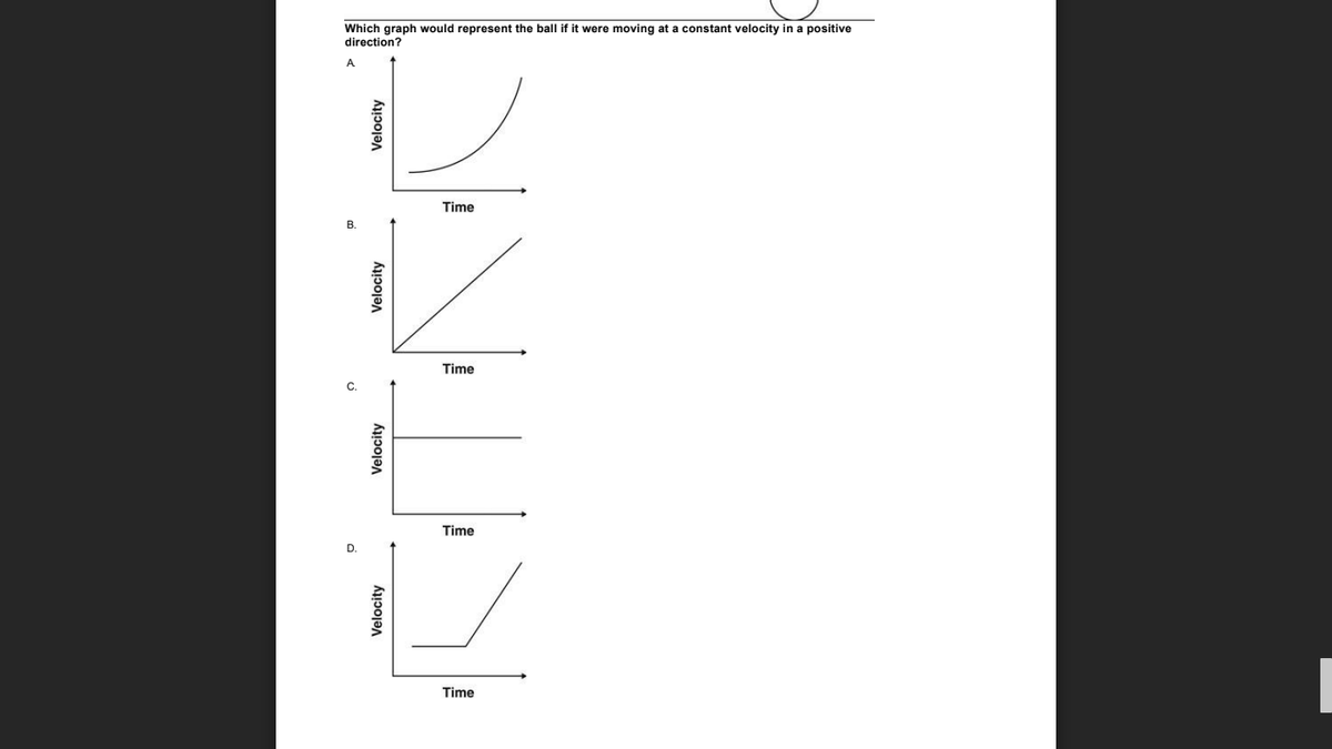 Which graph would represent the ball if it were moving at a constant velocity in a positive
direction?
Time
Time
Time
Time
Velocity
Velocity
Velocity
Velocity
