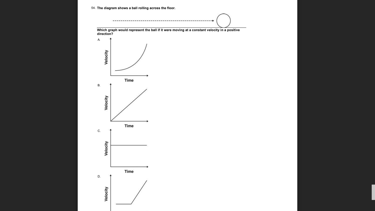 54. The diagram shows a ball rolling across the floor.
Which graph would represent the ball if it were moving at a constant velocity in a positive
direction?
A
Time
Time
Time
Velocity
Velocity
Velocity
Velocity
