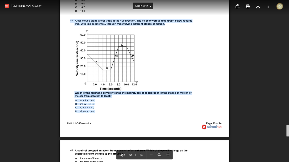 В.
9.8
TEST1 KINEMATICS.pdf
Open with -
C. 14.7
D. 19.6
47. A car moves along a test track in the + x-direction. The velocity versus time graph below records
this, with line segments L through Pidentifying different stages of motion.
60.0
50.0
40.0
N
30.0
20.0
M
10.0
2.0
4.0
6.0
8.0
10.0 12.0
Time (seconds)
Which of the following correctly ranks the magnitudes of acceleration of the stages of motion of
the car from greatest to least?
A N>P>L> M
B. P>N>L >0
C. O>N>P> L
D. P>N>L> M
Page 20 of 24
schoolnet
Unit 1 1-D Kinematics
48. A squirrel dropped an acorn from a branch of an oak
acorn falls from the tree to the grouPage 20 I 24
Which of these will change as the
+
A the mass of the acorn
Velocity (meters/second)
