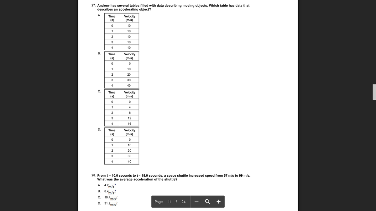 27. Andrew has several tables filled with data describing moving objects. Which table has data that
describes an accelerating object?
A
Time
Velocity
(m/s)
(s)
10
10
2
10
3
10
4
10
В.
Time
Velocity
(m/s)
(s)
1
10
2
20
3
30
4
40
С.
Time
Velocity
(m/s)
(s)
1
2
8
3
12
4
16
D.
Time
Velocity
(m/s)
(s)
1
10
2
20
3
30
4
40
28. From t = 10.0 seconds to t= 15.0 seconds, a space shuttle increased speed from 57 m/s to 99 m/s.
What was the average acceleration of the shuttle?
A 4.2m/s2
B. 8.4m's?
c. 10.4m/s?
D. 31.2m/s?
В.
С.
m's
Page 11 / 24
+
