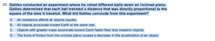 20. Galileo conducted an experiment where he rolled different balls down an inclined plane.
Galileo determined that each ball traveled a distance that was directly proportional to the
square of the time it traveled. What did Galileo conclude from this experiment?
A
Air resistance affects all objects equally.
B. All objects accelerate toward Earth at the same rate.
C. Objects with greater mass accelerate toward Earth faster than less massive objects.
D.
The force of friction from the inclined plane causes a decrease in the acceleration of an object.
