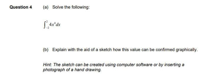 Question 4
(a) Solve the following:
[²4x¹dx
(b) Explain with the aid of a sketch how this value can be confirmed graphically.
Hint: The sketch can be created using computer software or by inserting a
photograph of a hand drawing.