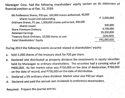 Marasigan Corp. had the following shareholders' equlty section on its statement of
financial position as at Dec. 31, 2018:
6% Preference Shares, P50 par, 100,000 shares authorized, 40,000
shares issued and outstanding
Ordinary Shares, P1 par, 1,000,000 shares authorized, 300,000
P 2,000,000
shares issued
300,000
4,700,000
Share Premium-Ordinary
Retained Earnings
Treasury Stock-Ordinary, 10,000 shares at cost
35,200,000
(320,000)
Total Shareholders' Equity
P41,880,000
During 2019 the following events occurred related to shareholders' equity:
a. Sold 3,000 shares of the treasury stock for P20 per share.
b. Declared and distributed as property dividend the investments in equity securities
held by Marasigan to ordinary shareholders. The securities had a carrying value of
P400,000. Its fair market value was P750,000 on the date of declaration, P760,000
• on the date of record, and P756,000 on the date of distribution.
c. Declared a 5% ordinary share dividend. Market value was P40 per share.
d. Declared and paid the annual cash dividends to preference shareholders.
Required: Prepare the journal entries.
