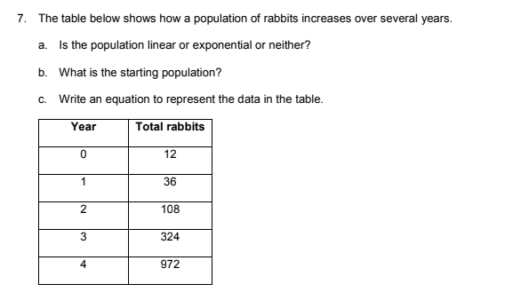 7. The table below shows how a population of rabbits increases over several years.
a. Is the population linear or exponential or neither?
b. What is the starting population?
c. Write an equation to represent the data in the table.
Year
Total rabbits
12
1
36
108
3
324
4
972
