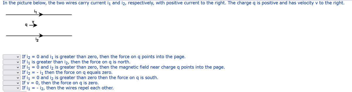 In the picture below, the two wires carry current ij and i2, respectively, with positive current to the right. The charge q is positive and has velocity v to the right.
If i2 = 0 and ij is greater than zero, then the force on q points into the page.
If ij is greater than i2, then the force on q is north.
| If i1 = 0 and iz is greater than zero, then the magnetic field near charge q points into the page.
v If i2 = - i1 then the force on q equals zero.
If i1 = 0 and i2 is greater than zero then the force on q is south.
v If v = 0, then the force on q is zero.
If i1 = - i2, then the wires repel each other.
