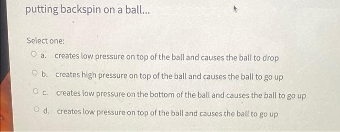 putting backspin on a bal...
Select one:
O a. creates low pressure on top of the ball and causes the ball to drop
O b. creates high pressure on top of the ball and causes the ball to go up
O c. creates low pressure on the bottom of the ball and causes the ball to go up
O d. creates low pressure on top of the ball and causes the ball to go up
