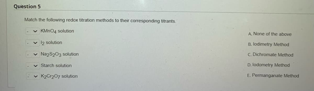 Question 5
Match the following redox titration methods to their corresponding titrants.
✓ KMnO4 solution
✓ 12 solution
Na2S2O3 solution
✓ Starch solution
K2Cr2O7 solution
A. None of the above
B. lodimetry Method
C. Dichromate Method
D. lodometry Method
E. Permanganate Method