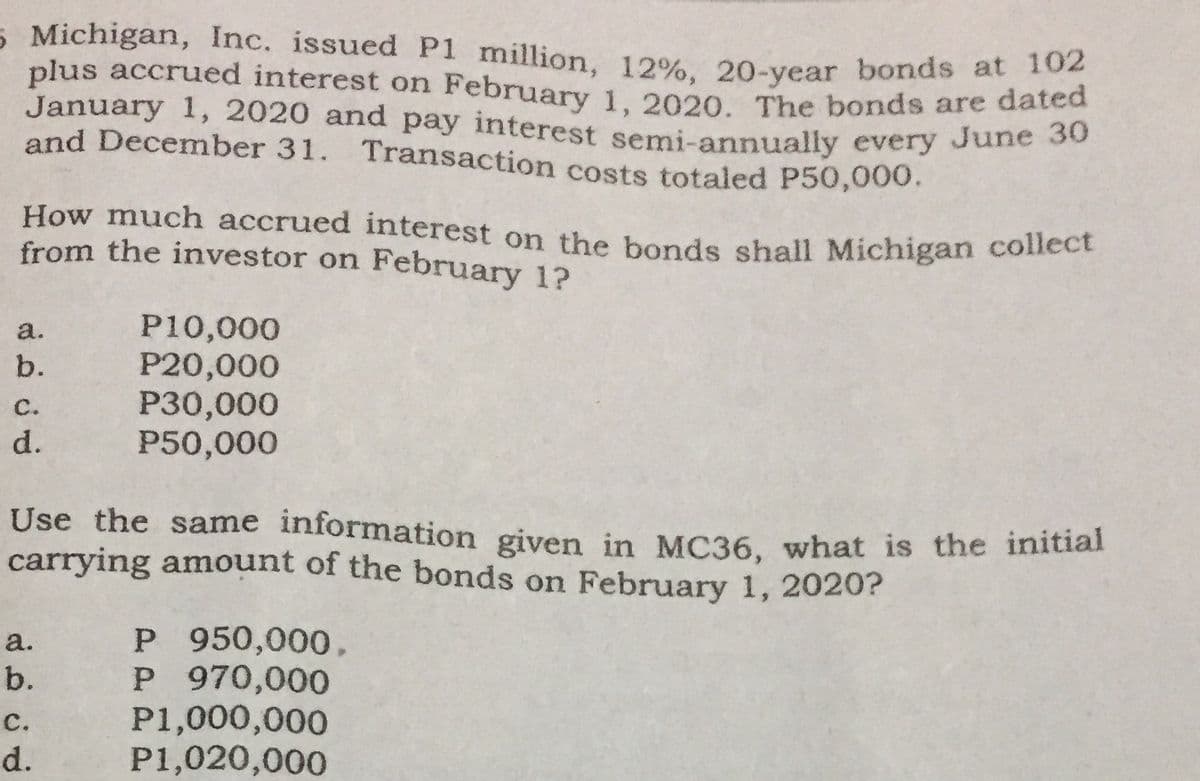 February 1, 2020. The bonds are dated
5 Michigan, Inc. issued P1 million, 12%, 20-year bonds at 102
plus accrued interest on February 1 2020 The bonds are dated
January 1, 2020 and pay interest semi-annually every June So
and December 31. Transaction costs totaled P50,000.
How much accrued interest on the bonds shall Michigan collect
from the investor on February 1?
P10,000
P20,000
P30,000
P50,000
a.
b.
с.
d.
Use the same information given in MC36, what is the initial
carrying amount of the bonds on February 1, 2020?
P 950,000,
P 970,000
P1,000,000
P1,020,000
a.
b.
с.
d.
