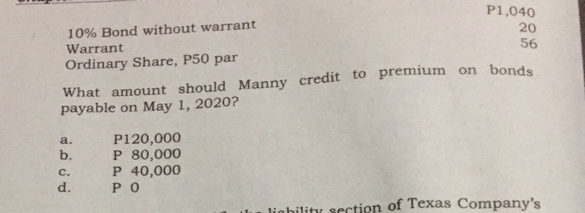 P1,040
20
10% Bond without warrant
56
Warrant
What amount should Manny credit to premium on bonds
payable on May 1, 2020?
Ordinary Share, P50 par
P120,000
P 80,000
P 40,000
РО
a.
b.
с.
d.
lighility section of Texas Company's
