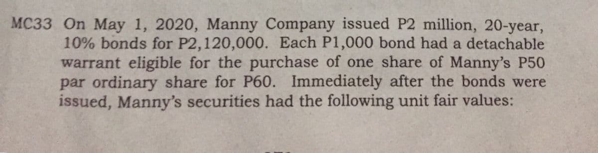 MC33 On May 1, 2020, Manny Company issued P2 million, 20-year,
10% bonds for P2,120,000. Each P1,000 bond had a detachable
warrant eligible for the purchase of one share of Manny's P50
par ordinary share for P60. Immediately after the bonds were
issued, Manny's securities had the following unit fair values:
