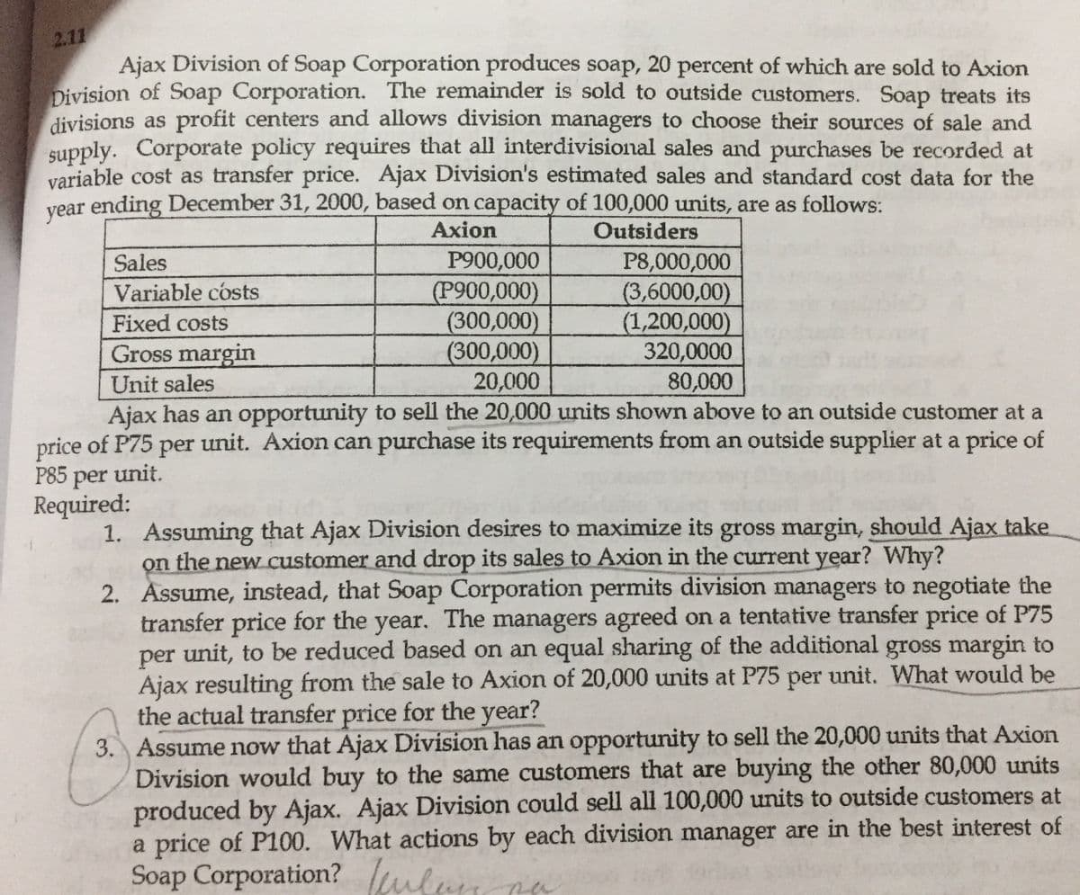 2.11
Ajax Division of Soap Corporation produces soap, 20 percent of which are sold to Axion
Division of Soap Corporation. The remainder is sold to outside customers. Soap treats its
divisions as profit centers and allows division managers to choose their sources of sale and
supply.
variable cost as transfer price. Ajax Division's estimated sales and standard cost data for the
vear ending December 31, 2000, based on capacity of 100,000 units, are as follows:
Corporate policy requires that all interdivisional sales and purchases be recorded at
Axion
Outsiders
P900,000
(P900,000)
(300,000)
(300,000)
20,000
P8,000,000
(3,6000,00)
(1,200,000)
320,0000
80,000
Sales
Variable cósts
Fixed costs
Gross margin
Unit sales
Ajax has an opportunity to sell the 20,000 units shown above to an outside customer at a
price of P75 per unit. Axion can purchase its requirements from an outside supplier at a price of
Р85
per
unit.
Required:
1. Assuming that Ajax Division desires to maximize its gross margin, should Ajax take
on the new customer and drop its sales to Axion in the current year? Why?
2. Assume, instead, that Soap Corporation permits division managers to negotiate the
transfer price for the year. The managers agreed on a tentative transfer price of P75
unit, to be reduced based on an equal sharing of the additional gross margin to
per
Ajax resulting from the sale to Axion of 20,000 units at P75 per unit. What would be
the actual transfer price for the year?
3. Assume now that Ajax Division has an opportunity to sell the 20,000 units that Axion
Division would buy to the same customers that are buying the other 80,000 units
produced by Ajax. Ajax Division could sell all 100,000 units to outside customers at
a price of P100. What actions by each division manager are in the best interest of
Soap Corporation? lular
