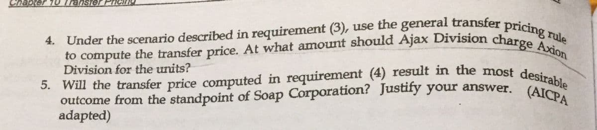 to compute the transfer price. At what amount should Ajax Division charge Axion
5. Will the transfer price computed in requirement (4) result in the most desirable
4. Under the scenario described in requirement (3), use the general transfer pricing rule
TelsueJ OL Jd
4. Under the scenario described in requirement (3), use the general transfer prici
5. Will the transfer price computed in requirement (4) result in the most desi
outcome from the standpoint of Soap Corporation? Justify your answer. (ATble
adapted)
Division for the units?
(AICPA
