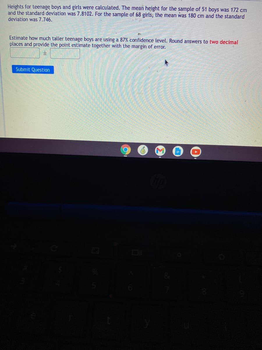 Heights for teenage boys and girls were calculated. The mean height for the sample of 51 boys was 172 cm
and the standard deviation was 7.8102. For the sample of 68 girls, the mean was 180 cm and the standard
deviation was 7.746.
Estimate how much taller teenage boys are using a 87% confidence level. Round answers to two decimal
places and provide the point estimate together with the margin of error.
土
Submit Question
