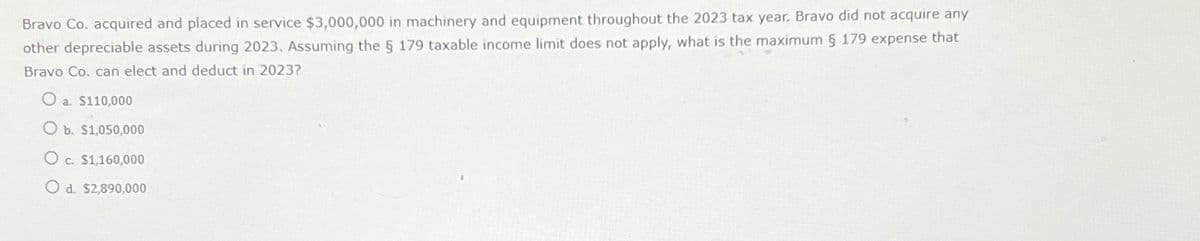 Bravo Co. acquired and placed in service $3,000,000 in machinery and equipment throughout the 2023 tax year. Bravo did not acquire any
other depreciable assets during 2023. Assuming the § 179 taxable income limit does not apply, what is the maximum § 179 expense that
Bravo Co. can elect and deduct in 2023?
O
a. $110,000
O b. $1,050,000
O c. $1,160,000
Od. $2,890,000