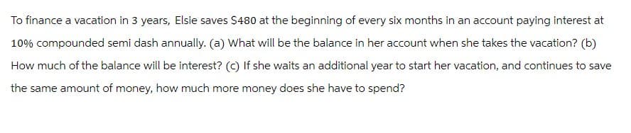 To finance a vacation in 3 years, Elsie saves $480 at the beginning of every six months in an account paying interest at
10% compounded semi dash annually. (a) What will be the balance in her account when she takes the vacation? (b)
How much of the balance will be interest? (c) If she waits an additional year to start her vacation, and continues to save
the same amount of money, how much more money does she have to spend?