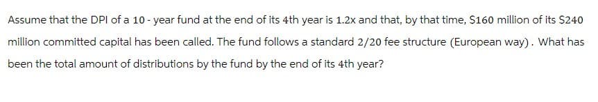 Assume that the DPI of a 10-year fund at the end of its 4th year is 1.2x and that, by that time, $160 million of its $240
million committed capital has been called. The fund follows a standard 2/20 fee structure (European way). What has
been the total amount of distributions by the fund by the end of its 4th year?