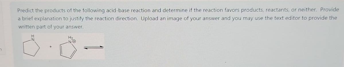 n
Predict the products of the following acid-base reaction and determine if the reaction favors products, reactants, or neither. Provide
a brief explanation to justify the reaction direction. Upload an image of your answer and you may use the text editor to provide the
written part of your answer.
H2
NO