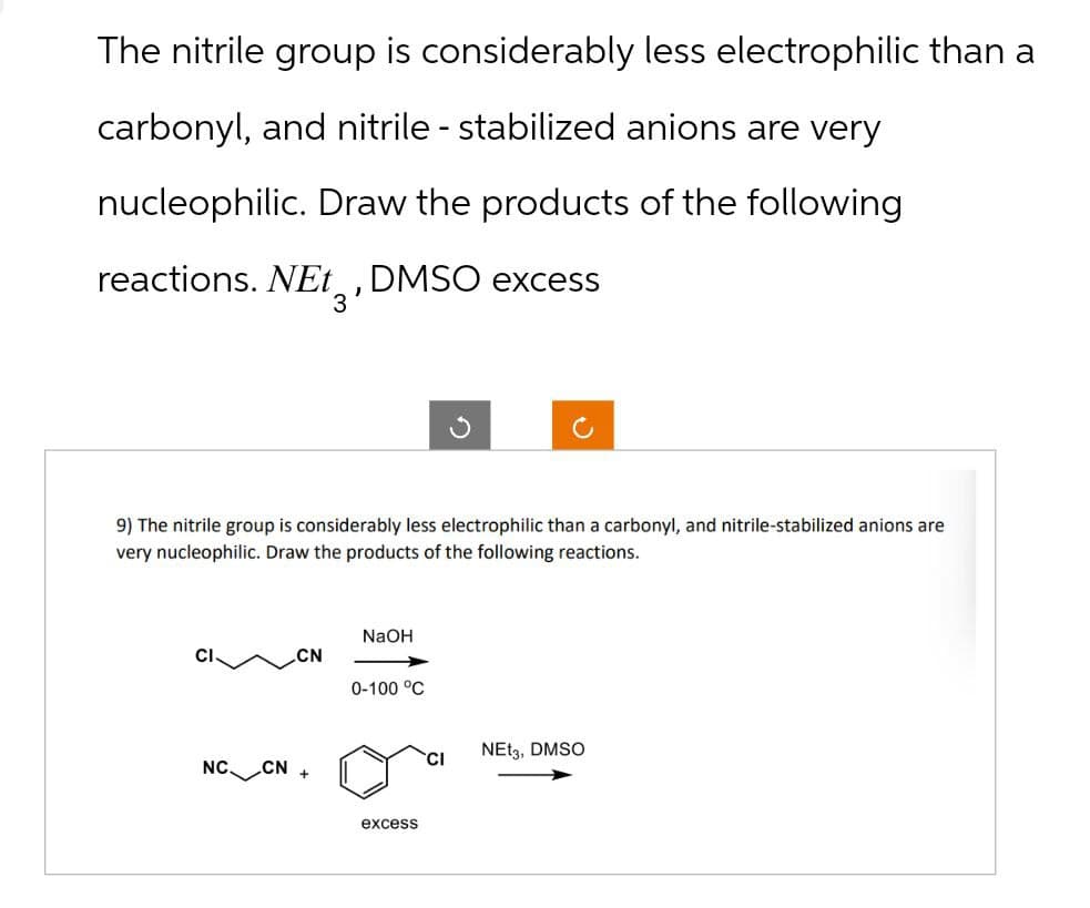 The nitrile group is considerably less electrophilic than a
carbonyl, and nitrile - stabilized anions are very
nucleophilic. Draw the products of the following
reactions. NEt 3, DMSO excess
9) The nitrile group is considerably less electrophilic than a carbonyl, and nitrile-stabilized anions are
very nucleophilic. Draw the products of the following reactions.
NaOH
CN
0-100 °C
NC CN +
excess
NEt3, DMSO
