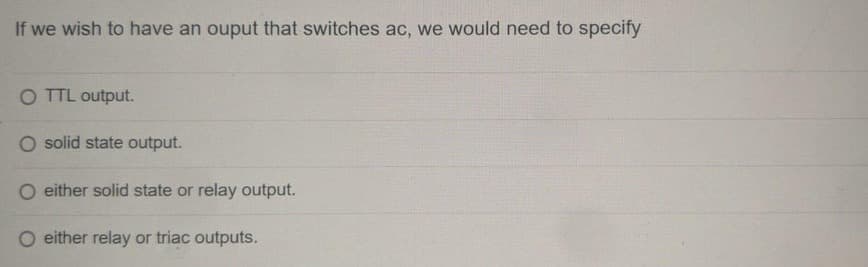 If we wish to have an ouput that switches ac, we would need to specify
O TTL output.
solid state output.
either solid state or relay output.
either relay or triac outputs.