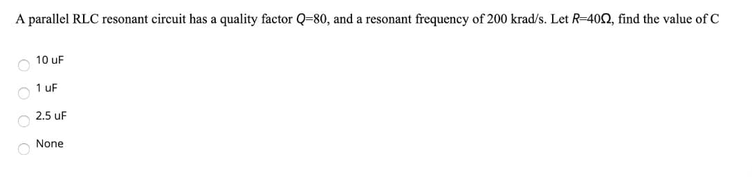 A parallel RLC resonant circuit has a quality factor Q-80, and a resonant frequency of 200 krad/s. Let R=4002, find the value of C
10 uF
1 uF
2.5 UF
None