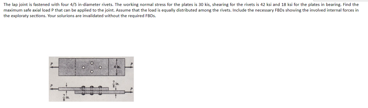 The lap joint is fastened with four 4/5 in-diameter rivets. The working normal stress for the plates is 30 kis, shearing for the rivets is 42 ksi and 18 ksi for the plates in bearing. Find the
maximum safe axial load P that can be applied to the joint. Assume that the load is equally distributed among the rivets. Include the necessary FBDs showing the involved internal forces in
the exploraty sections. Your solurions are invalidated without the required FBDs.
4 in.
in.