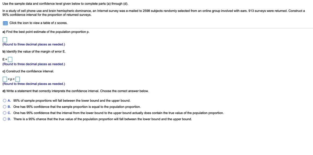 Use the sample data and confidence level given below to complete parts (a) through (d).
In a study of cell phone use and brain hemispheric dominance, an Internet survey was e-mailed to 2598 subjects randomly selected from an online group involved with ears. 913 surveys were returned. Construct a
95% confidence interval for the proportion of returned surveys.
Click the icon to view a table of z scores.
a) Find the best point estimate of the population proportion p.
(Round to three decimal places as needed.)
b) Identify the value of the margin of error E.
E =
(Round to three decimal places as needed.)
c) Construct the confidence interval.
<p<
(Round to three decimal places as needed.)
d) Write a statement that correctly interprets the confidence interval. Choose the correct answer below.
A. 95% of sample proportions will fall between the lower bound and the upper bound.
B. One has 95% confidence that the sample proportion is equal to the population proportion.
C. One has 95% confidence that the interval from the lower bound to the upper bound actually does contain the true value of the population proportion.
D. There is a 95% chance that the true value of the population proportion will fall between the lower bound and the upper bound.

