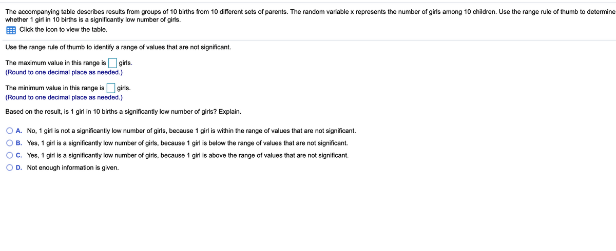 The accompanying table describes results from groups of 10 births from 10 different sets of parents. The random variable x represents the number of girls among 10 children. Use the range rule of thumb to determine
whether 1 girl in 10 births is a significantly low number of girls.
Click the icon to view the table.
Use the range rule of thumb to identify a range of values that are not significant.
The maximum value in this range is girls.
(Round to one decimal place as needed.)
The minimum value in this range is girls.
(Round to one decimal place as needed.)
Based on the result, is 1 girl in 10 births a significantly low number of girls? Explain.
A. No, 1 girl is not a significantly low number of girls, because 1 girl is within the range of values that are not significant.
B. Yes, 1 girl is a significantly low number of girls, because 1 girl is below the range of values that are not significant.
C. Yes, 1 girl is a significantly low number of girls, because 1 girl is above the range of values that are not significant.
D. Not enough information is given.
