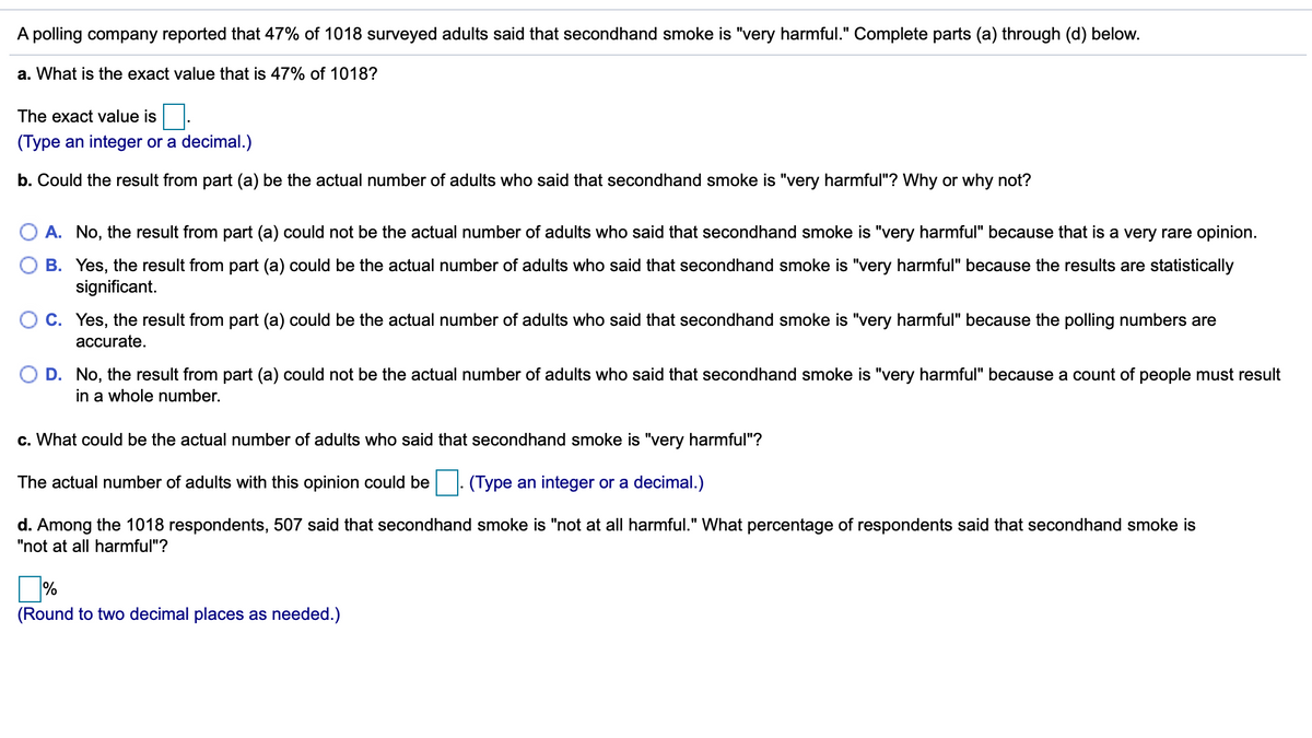 A polling company reported that 47% of 1018 surveyed adults said that secondhand smoke is "very harmful." Complete parts (a) through (d) below.
a. What is the exact value that is 47% of 1018?
The exact value is
(Type an integer or a decimal.)
b. Could the result from part (a) be the actual number of adults who said that secondhand smoke is "very harmful"? Why or why not?
O A. No, the result from part (a) could not be the actual number of adults who said that secondhand smoke is "very harmful" because that is a very rare opinion.
B. Yes, the result from part (a) could be the actual number of adults who said that secondhand smoke is "very harmful" because the results are statistically
significant.
C. Yes, the result from part (a) could be the actual number of adults who said that secondhand smoke is "very harmful" because the polling numbers are
accurate.
D. No, the result from part (a) could not be the actual number of adults who said that secondhand smoke is "very harmful" because a count of people must result
in a whole number.
c. What could be the actual number of adults who said that secondhand smoke is "very harmful"?
The actual number of adults with this opinion could be |. (Type an integer or a decimal.)
d. Among the 1018 respondents, 507 said that secondhand smoke is "not at all harmful." What percentage of respondents said that secondhand smoke is
"not at all harmful"?
%
(Round to two decimal places as needed.)
