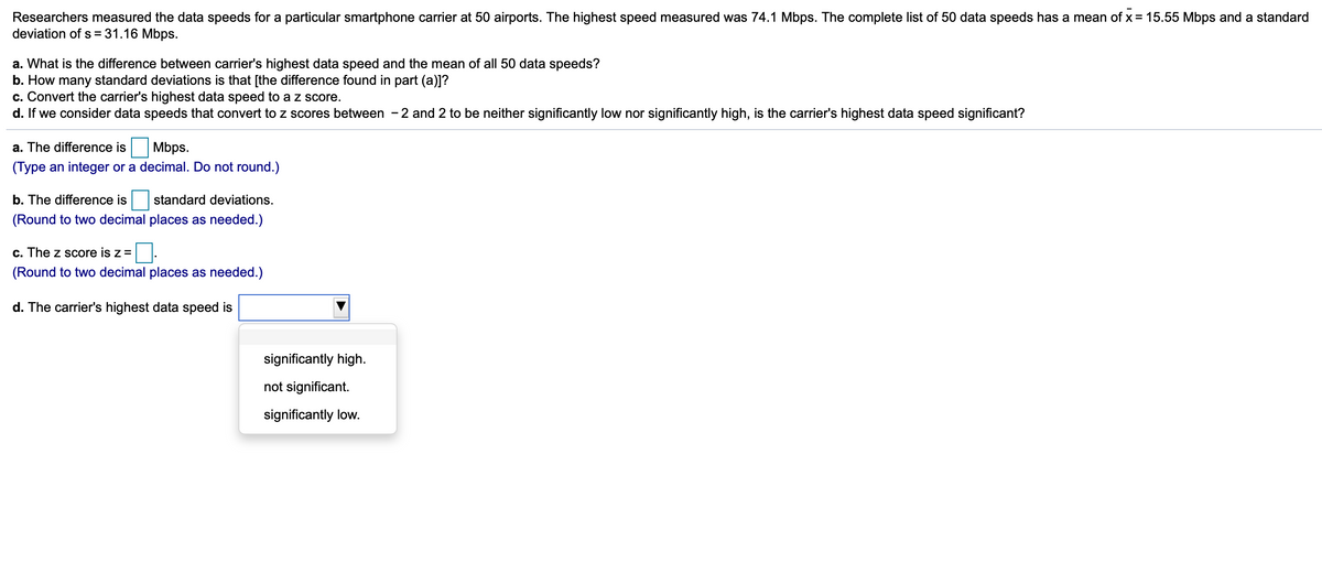 Researchers measured the data speeds for a particular smartphone carrier at 50 airports. The highest speed measured was 74.1 Mbps. The complete list of 50 data speeds has a mean of x = 15.55 Mbps and a standard
deviation of s = 31.16 Mbps.
a. What is the difference between carrier's highest data speed and the mean of all 50 data speeds?
b. How many standard deviations is that [the difference found in part (a)]?
c. Convert the carrier's highest data speed to a z score.
d. If we consider data speeds that convert to z scores between - 2 and 2 to be neither significantly low nor significantly high, is the carrier's highest data speed significant?
a. The difference is
Mbps.
(Type an integer or a decimal. Do not round.)
b. The difference is
standard deviations.
(Round to two decimal places as needed.)
c. The z score is z =
(Round to two decimal places as needed.)
d. The carrier's highest data speed is
significantly high.
not significant.
significantly low.
