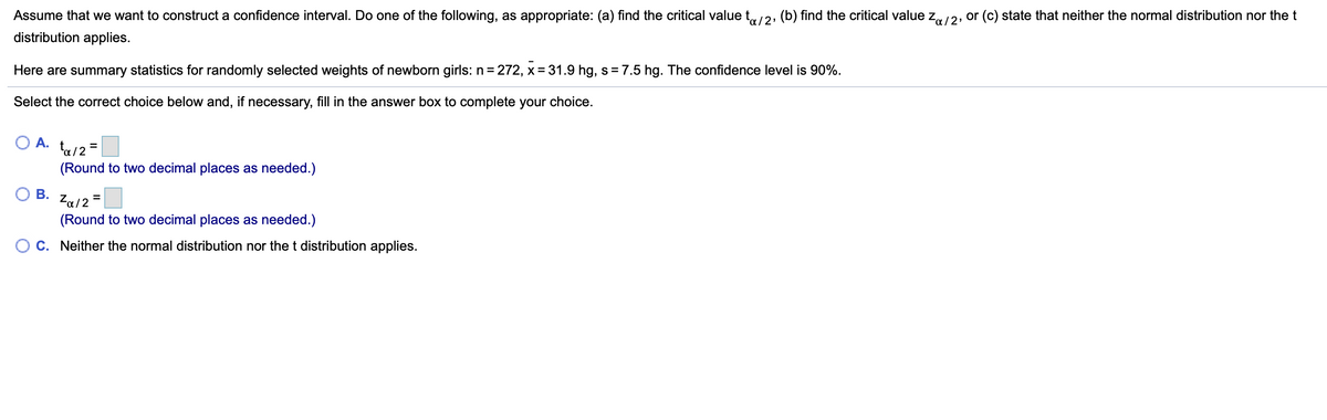 Assume that we want to construct a confidence interval. Do one of the following, as appropriate: (a) find the critical value t2, (b) find the critical value zr12, or (c) state that neither the normal distribution nor the t
distribution applies.
Here are summary statistics for randomly selected weights of newborn girls: n = 272, x= 31.9 hg, s= 7.5 hg. The confidence level is 90%.
Select the correct choice below and, if necessary, fill in the answer box to complete your choice.
O A.
ta/2 =
(Round to two decimal places as needed.)
В.
Za/2 =
(Round to two decimal places as needed.)
C. Neither the normal distribution nor the t distribution applies.
