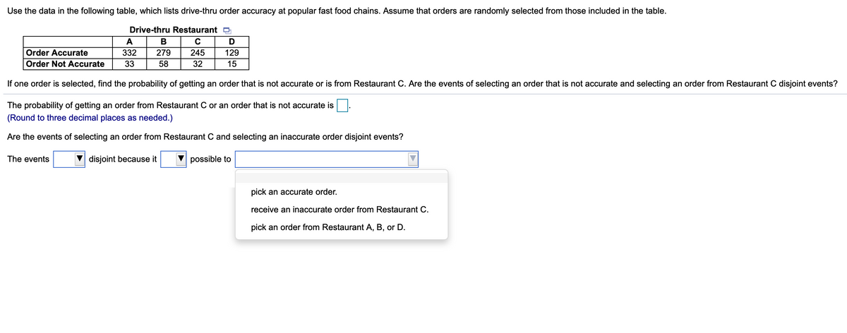 Use the data in the following table, which lists drive-thru order accuracy at popular fast food chains. Assume that orders are randomly selected from those included in the table.
Drive-thru Restaurant a
A
В
Order Accurate
332
279
245
129
Order Not Accurate
33
58
32
15
If one order is selected, find the probability of getting an order that is not accurate or is from Restaurant C. Are the events of selecting an order that is not accurate and selecting an order from Restaurant C disjoint events?
The probability of getting an order from Restaurant C or an order that is not accurate is
(Round to three decimal places as needed.)
Are the events of selecting an order from Restaurant C and selecting an inaccurate order disjoint events?
The events
disjoint because it
possible to
pick an accurate order.
receive an inaccurate order from Restaurant C.
pick an order from Restaurant A, B, or D.
