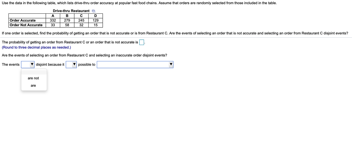 Use the data in the following table, which lists drive-thru order accuracy at popular fast food chains. Assume that orders are randomly selected from those included in the table.
Drive-thru Restaurant D
A
В
C
Order Accurate
332
279
245
129
Order Not Accurate
33
58
32
15
If one order is selected, find the probability of getting an order that is not accurate or is from Restaurant C. Are the events of selecting an order that is not accurate and selecting an order from Restaurant C disjoint events?
The probability of getting an order from Restaurant C or an order that is not accurate is
(Round to three decimal places as needed.)
Are the events of selecting an order from Restaurant C and selecting an inaccurate order disjoint events?
The events
disjoint because it
possible to
are not
are

