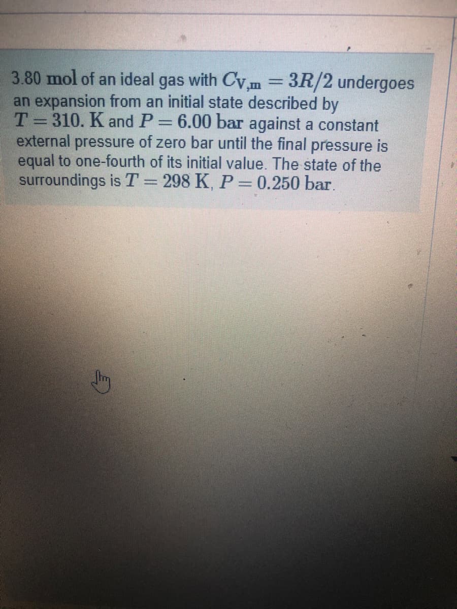 3.80 mol of an ideal gas with Cy,m = 3R/2 undergoes
an expansion from an initial state described by
T= 310. K and P = 6.00 bar against a constant
external pressure of zero bar until the final pressure is
equal to one-fourth of its initial value. The state of the
surroundings is T=298 K, P= 0.250 bar.
